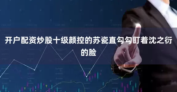 开户配资炒股十级颜控的苏瓷直勾勾盯着沈之衍的脸