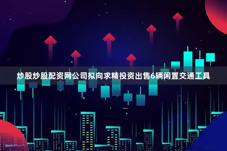 炒股炒股配资网公司拟向求精投资出售6辆闲置交通工具