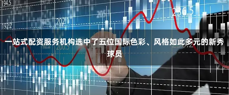 一站式配资服务机构选中了五位国际色彩、风格如此多元的新秀球员