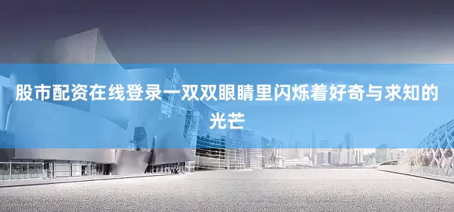 股市配资在线登录一双双眼睛里闪烁着好奇与求知的光芒
