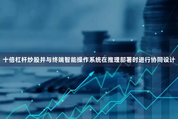 十倍杠杆炒股并与终端智能操作系统在推理部署时进行协同设计