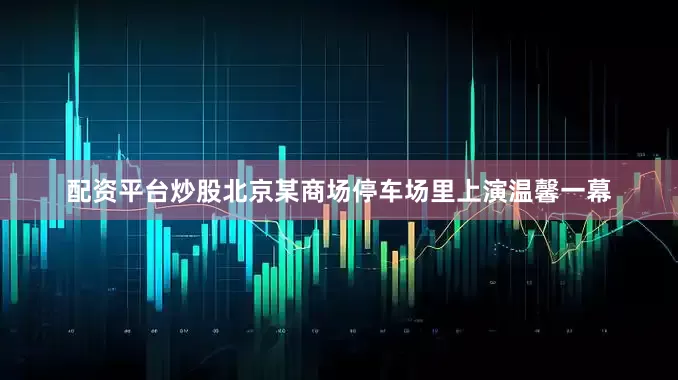 配资平台炒股北京某商场停车场里上演温馨一幕