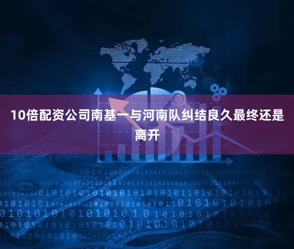 10倍配资公司南基一与河南队纠结良久最终还是离开