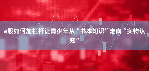 a股如何加杠杆让青少年从“书本知识”走向“实物认知”