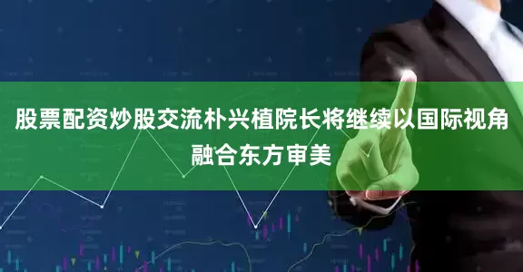 股票配资炒股交流朴兴植院长将继续以国际视角融合东方审美