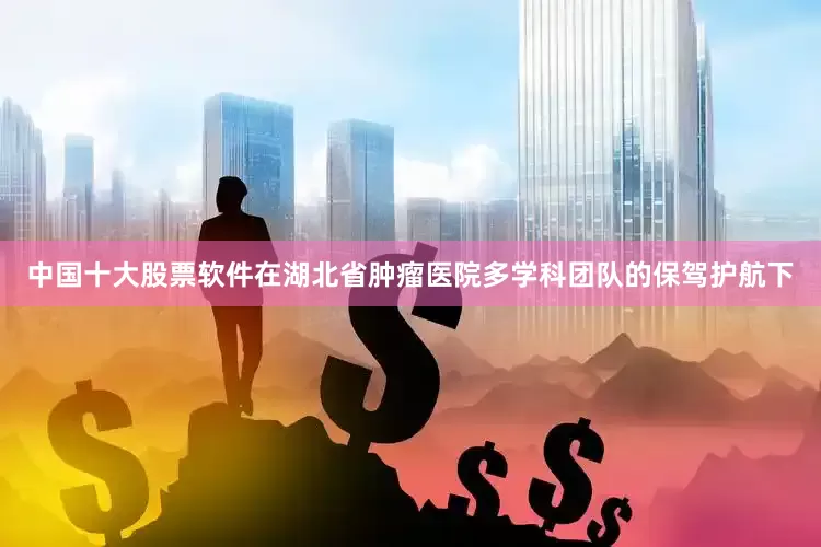 中国十大股票软件在湖北省肿瘤医院多学科团队的保驾护航下